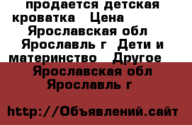 продается детская кроватка › Цена ­ 7 000 - Ярославская обл., Ярославль г. Дети и материнство » Другое   . Ярославская обл.,Ярославль г.